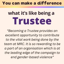 what it's like being a trustee: “Becoming a Trustee provides an excellent opportunity to contribute to the vital work being done by the team at MRC. It is so rewarding to be a part of an organisation which is at the leading edge of the campaign to end gender-based violence”